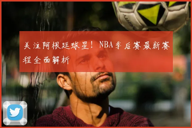 关注阿根廷球星！NBA季后赛最新赛程全面解析