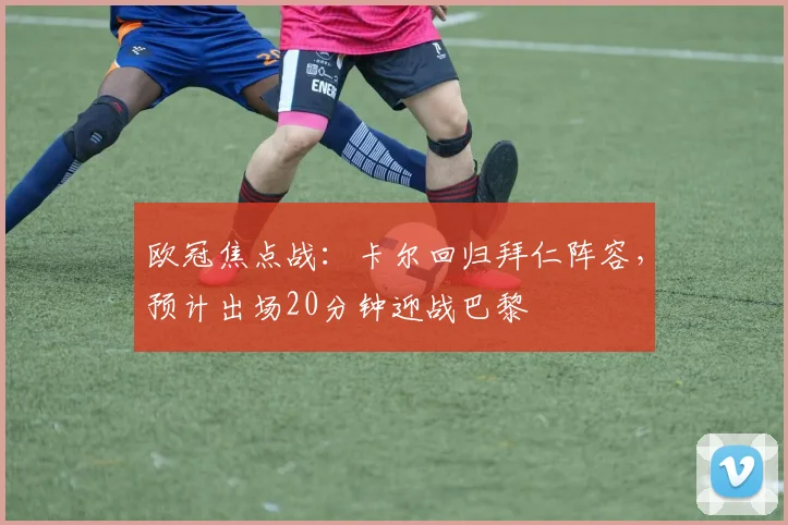 欧冠焦点战：卡尔回归拜仁阵容，预计出场20分钟迎战巴黎