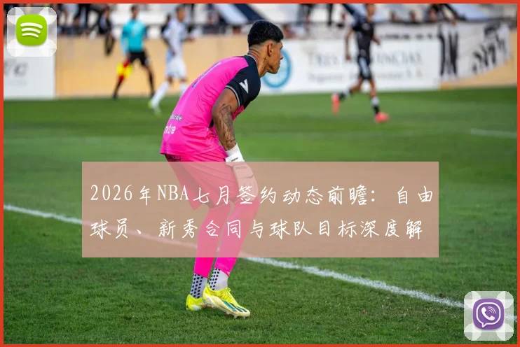 2026年NBA七月签约动态前瞻：自由球员、新秀合同与球队目标深度解析
