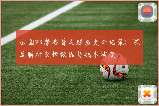 法国vs摩洛哥足球历史全记录：深度解析交锋数据与战术演变