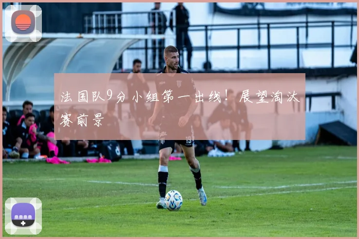 法国队9分小组第一出线！展望淘汰赛前景