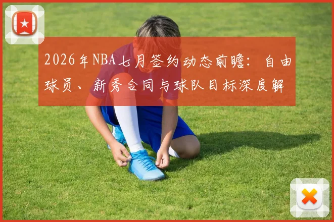 2026年NBA七月签约动态前瞻：自由球员、新秀合同与球队目标深度解析