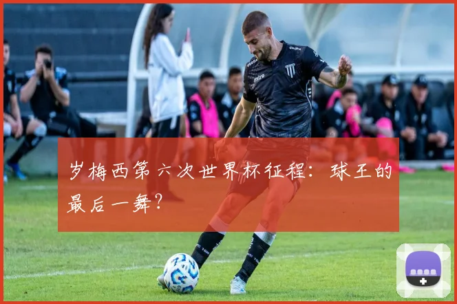岁梅西第六次世界杯征程：球王的最后一舞？