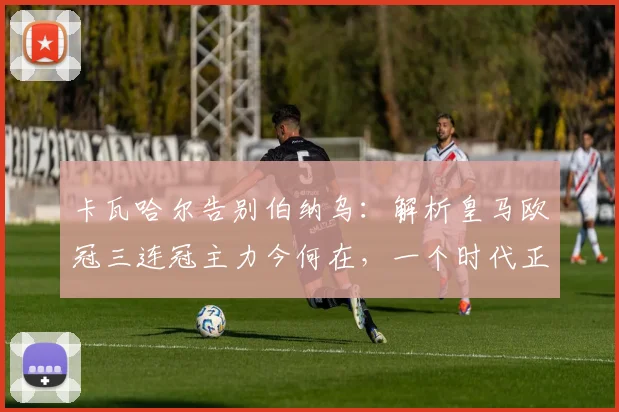 卡瓦哈尔告别伯纳乌：解析皇马欧冠三连冠主力今何在，一个时代正式落幕