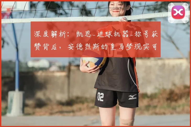 深度解析：凯恩_进球机器_称号获赞背后，安德烈斯的皇马梦现实可能性探讨