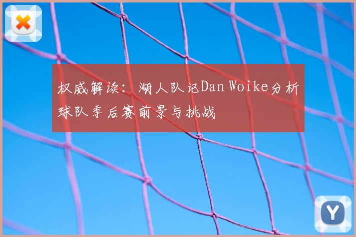 权威解读:湖人队记Dan Woike分析球队季后赛前景与挑战