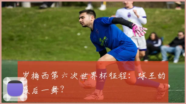 岁梅西第六次世界杯征程:球王的最后一舞?