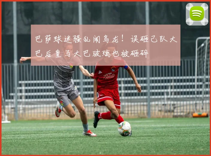 巴萨球迷骚乱闹乌龙！误砸己队大巴后皇马大巴玻璃也被砸碎