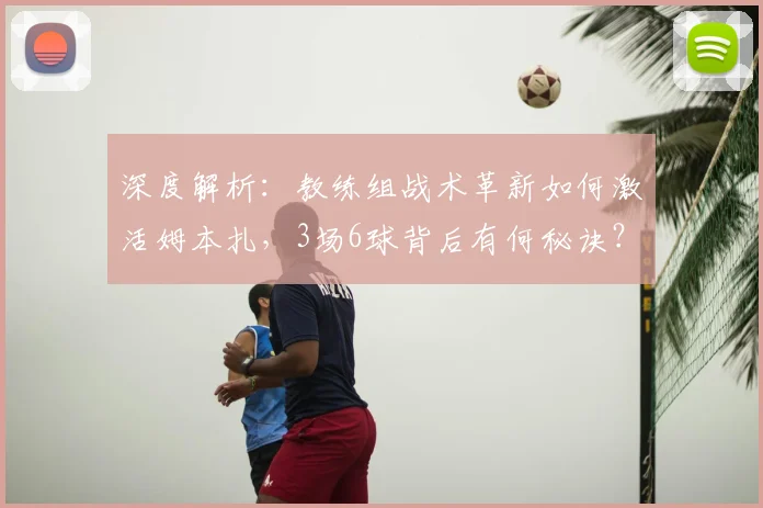 深度解析:教练组战术革新如何激活姆本扎,3场6球背后有何秘诀?
